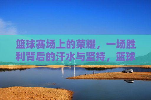 篮球赛场上的荣耀，一场胜利背后的汗水与坚持，篮球赛场上的荣耀，一场胜利背后的汗水与坚持