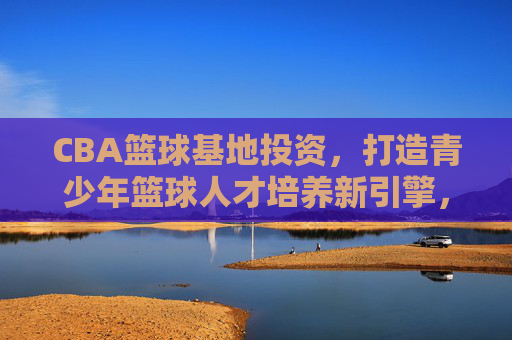 CBA篮球基地投资,打造青少年篮球人才培养新引擎,CBA篮球基地投资,打造青少年篮球人才培养新引擎
