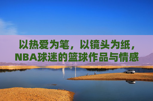 以热爱为笔，以镜头为纸，NBA球迷的篮球作品与情感共鸣，以热爱为笔，以镜头为纸，NBA球迷的篮球作品与情感共鸣