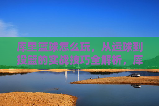 库里篮球怎么玩,从运球到投篮的实战技巧全解析,库里篮球怎么玩,从运球到投篮的实战技巧全解析