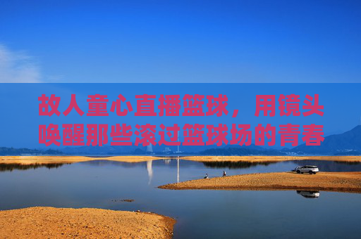 故人童心直播篮球，用镜头唤醒那些滚过篮球场的青春