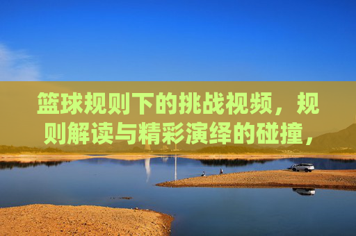 篮球规则下的挑战视频，规则解读与精彩演绎的碰撞，篮球规则下的挑战视频，规则解读与精彩演绎的碰撞