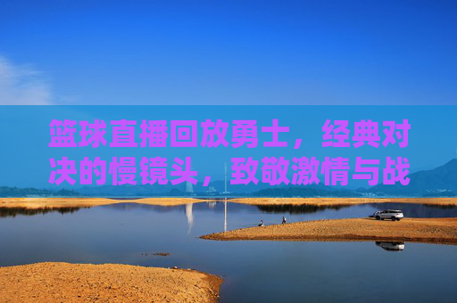 篮球直播回放勇士,经典对决的慢镜头,致敬激情与战术的碰撞,勇士经典对决慢镜头回放,致敬激情与战术的碰撞