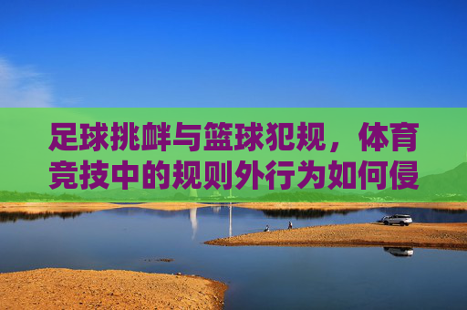 足球挑衅与篮球犯规,体育竞技中的规则外行为如何侵蚀体育精神?