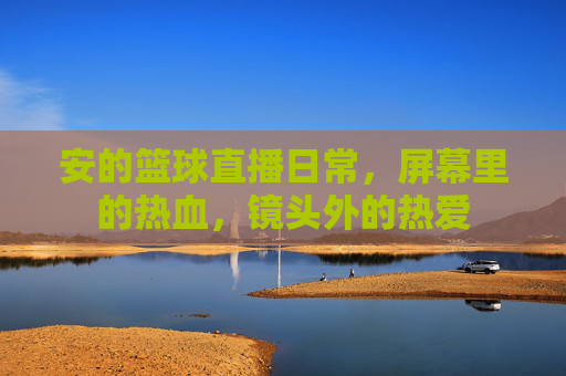 安的篮球直播日常,屏幕里的热血,镜头外的热爱