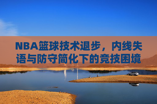 NBA篮球技术退步,内线失语与防守简化下的竞技困境