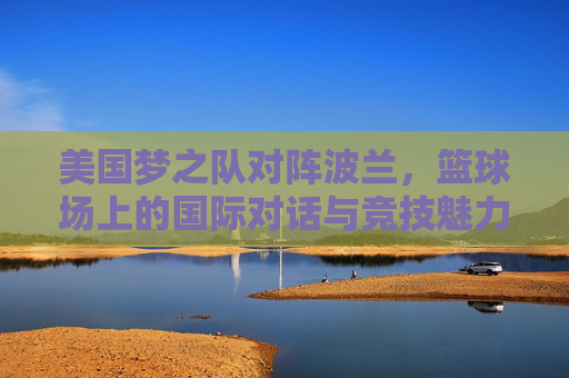 美国梦之队对阵波兰,篮球场上的国际对话与竞技魅力