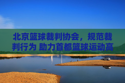 北京篮球裁判协会,规范裁判行为 助力首都篮球运动高质量发展