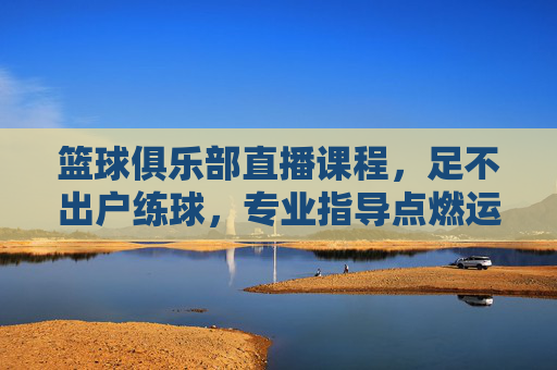 篮球俱乐部直播课程,足不出户练球,专业指导点燃运动热情