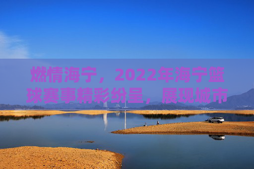燃情海宁,2022年海宁篮球赛事精彩纷呈,展现城市活力与体育精神