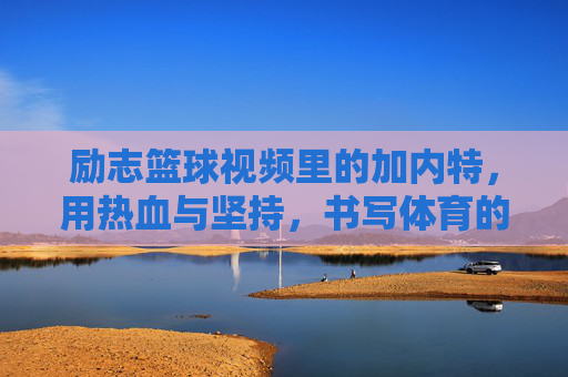 励志篮球视频里的加内特,用热血与坚持,书写体育的奋斗诗篇