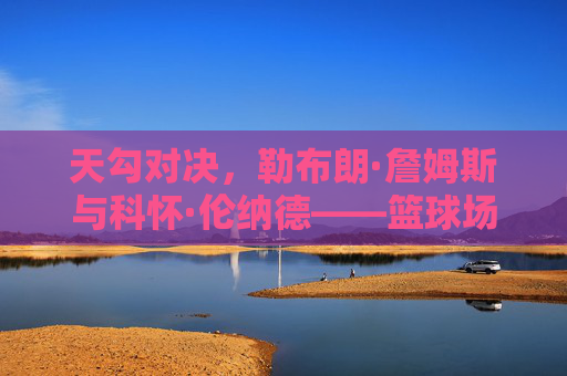 天勾对决,勒布朗·詹姆斯与科怀·伦纳德——篮球场上的双星博弈与时代印记,天勾对决,勒布朗·詹姆斯与科怀·伦纳德,篮球场上的双星博弈与时代印记