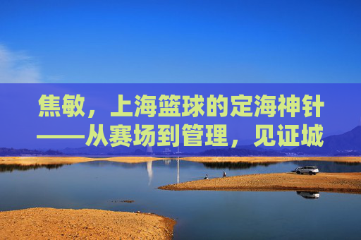 焦敏,上海篮球的定海神针——从赛场到管理,见证城市篮球的深耕与传承