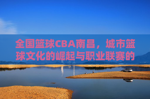 全国篮球CBA南昌,城市篮球文化的崛起与职业联赛的赋能