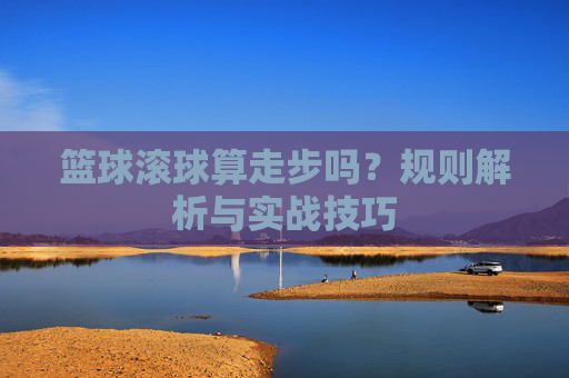 篮球滚球算走步吗?规则解析与实战技巧