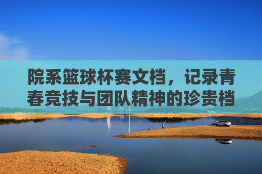 院系篮球杯赛文档,记录青春竞技与团队精神的珍贵档案