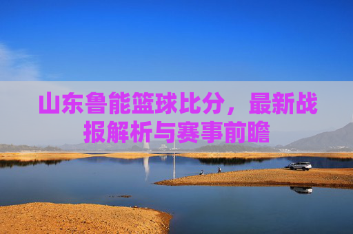 山东鲁能篮球比分，最新战报解析与赛事前瞻