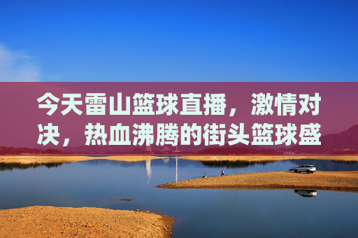 今天雷山篮球直播,激情对决,热血沸腾的街头篮球盛宴——雷山球员的精彩演绎与直播平台的魅力