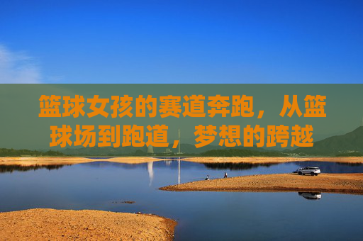 篮球女孩的赛道奔跑,从篮球场到跑道,梦想的跨越