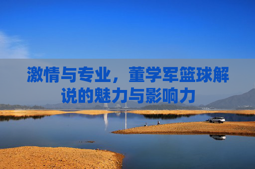 激情与专业，董学军篮球解说的魅力与影响力