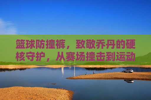 篮球防撞裤,致敬乔丹的硬核守护,从赛场撞击到运动科技的革新之路