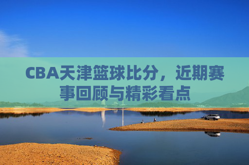 CBA天津篮球比分,近期赛事回顾与精彩看点