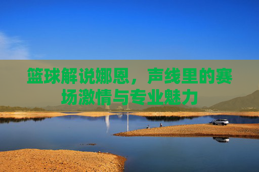 篮球解说娜恩,声线里的赛场激情与专业魅力