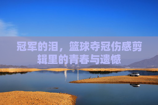 冠军的泪,篮球夺冠伤感剪辑里的青春与遗憾