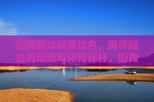 街舞篮球明星排名,跨界融合的潮流与体育标杆,街舞篮球明星排名,跨界融合的潮流与体育标杆