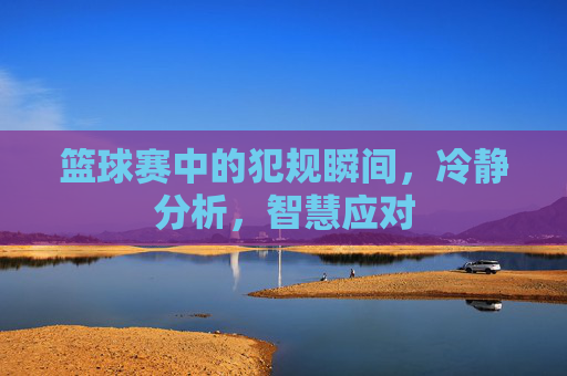 篮球赛中的犯规瞬间，冷静分析，智慧应对
