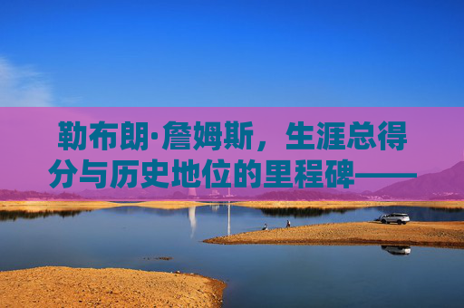 勒布朗·詹姆斯,生涯总得分与历史地位的里程碑——从数据看篮球传奇的厚度