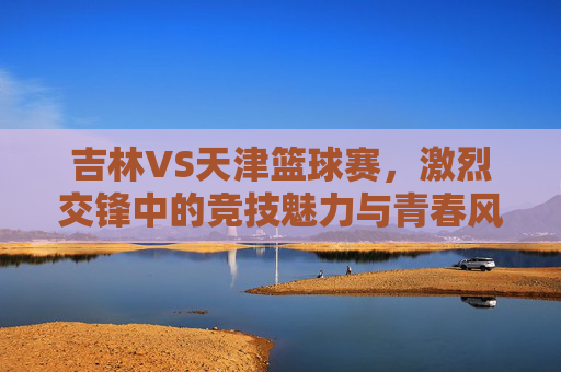 吉林VS天津篮球赛,激烈交锋中的竞技魅力与青春风采