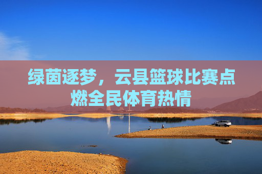 绿茵逐梦，云县篮球比赛点燃全民体育热情