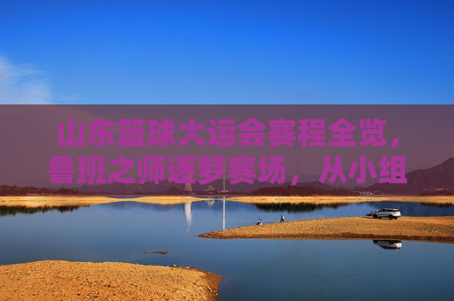 山东篮球大运会赛程全览，鲁班之师逐梦赛场，从小组赛到巅峰对决的逐鹿之路，山东篮球大运会赛程全览，鲁班之师逐梦赛场，从小组赛到巅峰对决的逐鹿之路