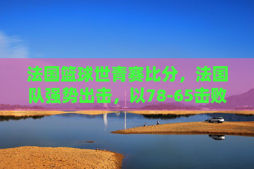 法国篮球世青赛比分，法国队强势出击，以78-65击败XX国，年轻球员展现统治力与团队配合