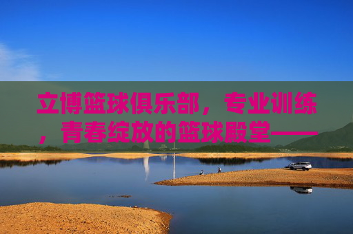 立博篮球俱乐部,专业训练,青春绽放的篮球殿堂——点燃篮球热情,共筑运动梦想