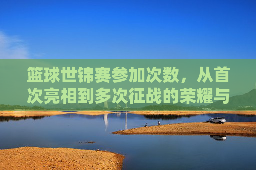 篮球世锦赛参加次数,从首次亮相到多次征战的荣耀与挑战