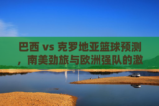 巴西 vs 克罗地亚篮球预测，南美劲旅与欧洲强队的激烈对决，谁能掌控比赛节奏？巴西 vs 克罗地亚篮球对决，南美劲旅与欧洲强队谁能掌控比赛节奏？