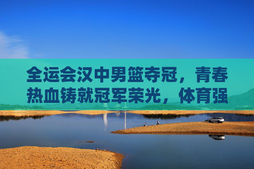 全运会汉中男篮夺冠,青春热血铸就冠军荣光,体育强市再谱新篇