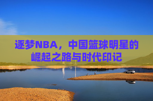 逐梦NBA,中国篮球明星的崛起之路与时代印记