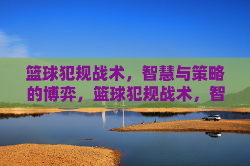 篮球犯规战术,智慧与策略的博弈,篮球犯规战术,智慧与策略的博弈