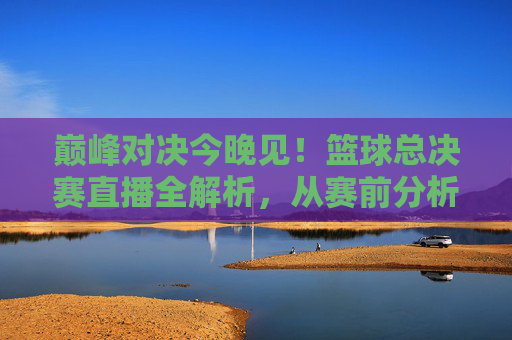 巅峰对决今晚见!篮球总决赛直播全解析,从赛前分析到赛时看点,直击赛场风云