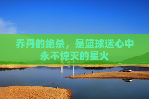 乔丹的绝杀,是篮球迷心中永不熄灭的星火