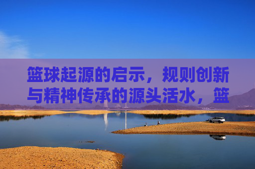 篮球起源的启示，规则创新与精神传承的源头活水，篮球起源的启示，规则创新与精神传承的源头活水