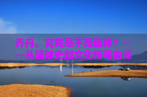 乔丹,究竟是不是篮球?——从篮球史到文化符号的深层探讨,乔丹,究竟是不是篮球?——从篮球史到文化符号的深层探讨