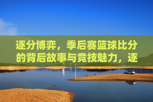 逐分博弈,季后赛篮球比分的背后故事与竞技魅力,逐分博弈,季后赛篮球比分的背后故事与竞技魅力