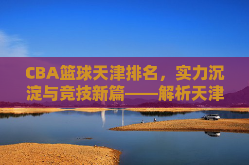CBA篮球天津排名,实力沉淀与竞技新篇——解析天津男篮在联赛中的位置与未来展望,CBA篮球天津排名,实力沉淀与竞技新篇——解析天津男篮在联赛中的位置与未来展望