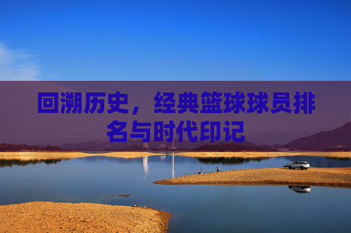 回溯历史,经典篮球球员排名与时代印记
