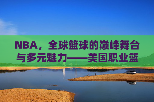 NBA,全球篮球的巅峰舞台与多元魅力——美国职业篮球的传奇与时代印记