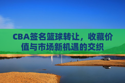 CBA签名篮球转让,收藏价值与市场新机遇的交织